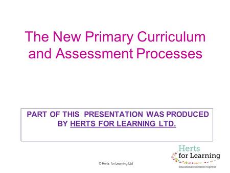 © Herts for Learning Ltd The New Primary Curriculum and Assessment Processes PART OF THIS PRESENTATION WAS PRODUCED BY HERTS FOR LEARNING LTD.