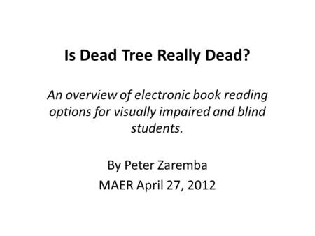 Is Dead Tree Really Dead? An overview of electronic book reading options for visually impaired and blind students. By Peter Zaremba MAER April 27, 2012.