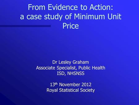 From Evidence to Action: a case study of Minimum Unit Price Dr Lesley Graham Associate Specialist, Public Health ISD, NHSNSS 13 th November 2012 Royal.