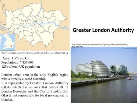 Greater London Authority Area: 1 579 sq. km Population : 7 430 000 12% of total UK population London urban area is the only English region with a directly.