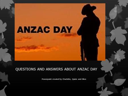 QUESTIONS AND ANSWERS ABOUT ANZAC DAY Powerpoint created by Charlotte, Quinn and Olive.
