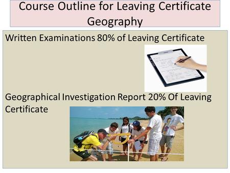 Course Outline for Leaving Certificate Geography Written Examinations 80% of Leaving Certificate Geographical Investigation Report 20% Of Leaving Certificate.