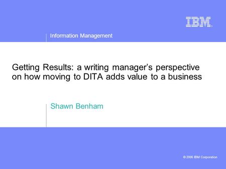 Information Management © 2006 IBM Corporation Getting Results: a writing manager’s perspective on how moving to DITA adds value to a business Shawn Benham.