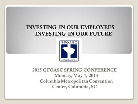 2015 GFOASC SPRING CONFERENCE Monday, May 4, 2014 Columbia Metropolitan Convention Center, Columbia, SC INVESTING IN OUR EMPLOYEES INVESTING IN OUR FUTURE.