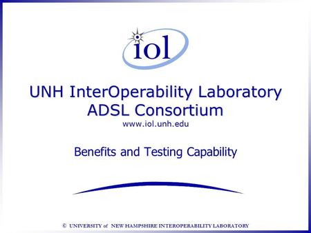 © UNIVERSITY of NEW HAMPSHIRE INTEROPERABILITY LABORATORY UNH InterOperability Laboratory ADSL Consortium www.iol.unh.edu Benefits and Testing Capability.
