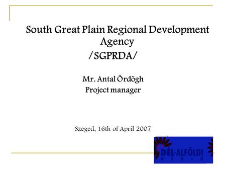 South Great Plain Regional Development Agency /SGPRDA/ Mr. Antal Ördögh Project manager Szeged, 16th of April 2007.