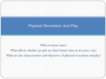 What is leisure time? What affects whether people use their leisure time in an active way? What are the characteristics and objectives of physical recreation.