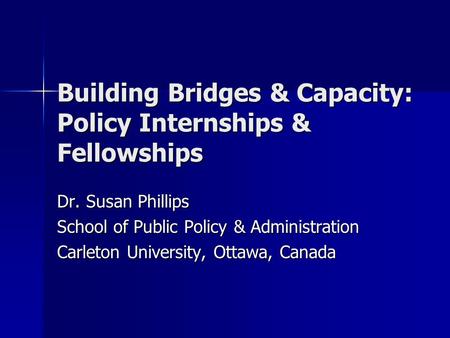 Building Bridges & Capacity: Policy Internships & Fellowships Dr. Susan Phillips School of Public Policy & Administration Carleton University, Ottawa,
