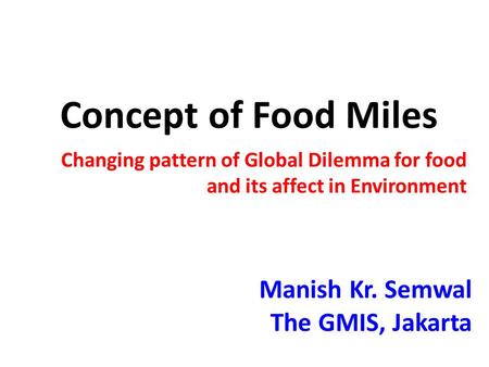 Concept of Food Miles Changing pattern of Global Dilemma for food and its affect in Environment Manish Kr. Semwal The GMIS, Jakarta.