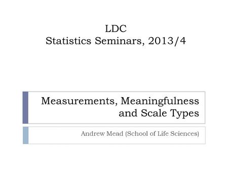 Andrew Mead (School of Life Sciences) LDC Statistics Seminars, 2013/4 Measurements, Meaningfulness and Scale Types.