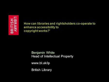 How can libraries and rightsholders co-operate to enhance accessibility to copyright works?' Benjamin White Head of Intellectual Property www.bl.uk/ip.