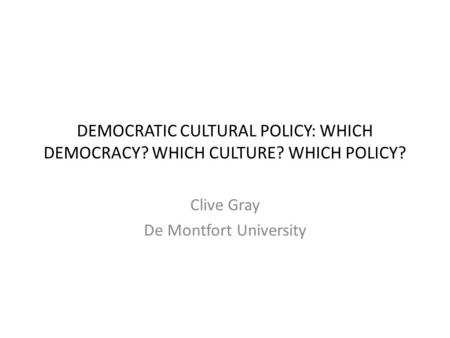 DEMOCRATIC CULTURAL POLICY: WHICH DEMOCRACY? WHICH CULTURE? WHICH POLICY? Clive Gray De Montfort University.