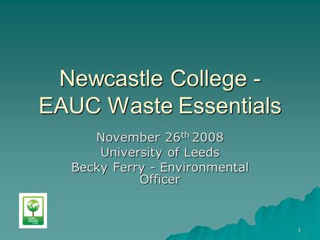 1 Newcastle College - EAUC Waste Essentials November 26 th 2008 University of Leeds Becky Ferry - Environmental Officer.
