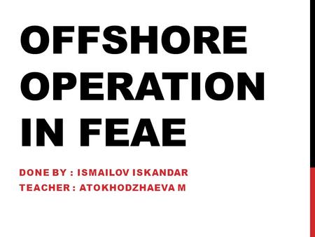 OFFSHORE OPERATION IN FEAE DONE BY : ISMAILOV ISKANDAR TEACHER : ATOKHODZHAEVA M.
