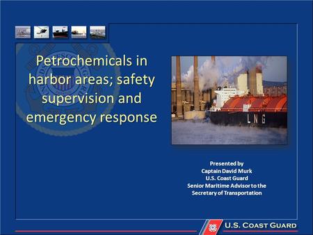 Petrochemicals in harbor areas; safety supervision and emergency response Presented by Captain David Murk U.S. Coast Guard Senior Maritime Advisor to the.