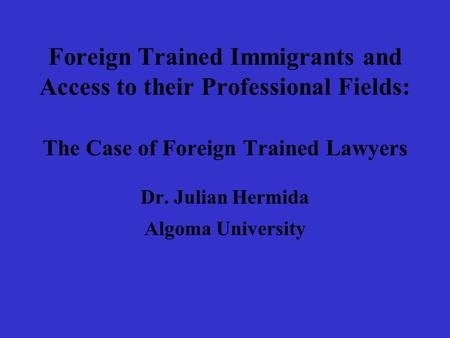 Foreign Trained Immigrants and Access to their Professional Fields: The Case of Foreign Trained Lawyers Dr. Julian Hermida Algoma University.