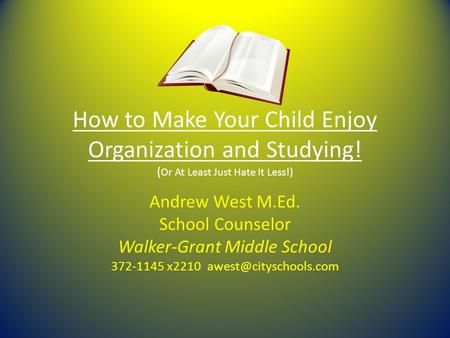 How to Make Your Child Enjoy Organization and Studying! ( Or At Least Just Hate It Less!) Andrew West M.Ed. School Counselor Walker-Grant Middle School.