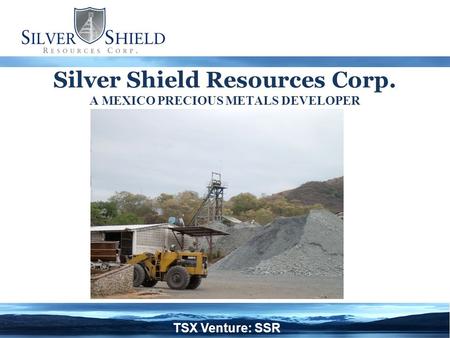 Silver Shield Resources Corp. A MEXICO PRECIOUS METALS DEVELOPER TSX Venture: SSR.