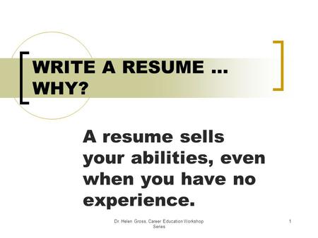 Dr. Helen Gross, Career Education Workshop Series 1 WRITE A RESUME … WHY? A resume sells your abilities, even when you have no experience.