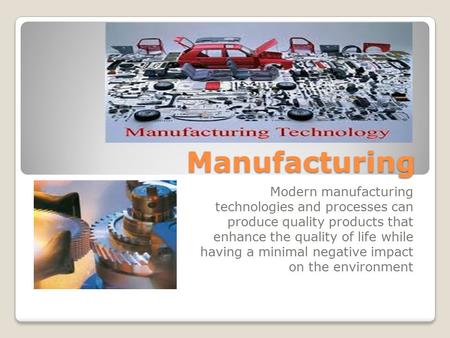 Manufacturing Modern manufacturing technologies and processes can produce quality products that enhance the quality of life while having a minimal negative.