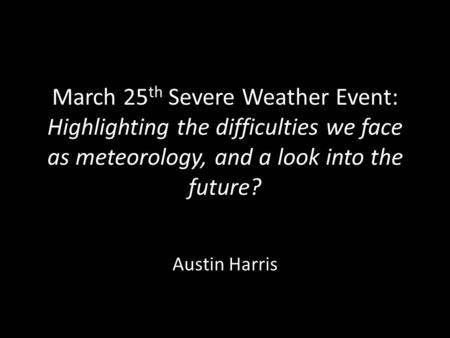 March 25 th Severe Weather Event: Highlighting the difficulties we face as meteorology, and a look into the future? Austin Harris.