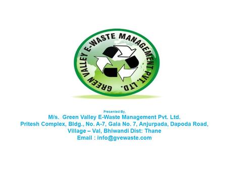 Presented By, M/s. Green Valley E-Waste Management Pvt. Ltd. Pritesh Complex, Bldg., No. A-7, Gala No. 7, Anjurpada, Dapoda Road, Village – Val, Bhiwandi.
