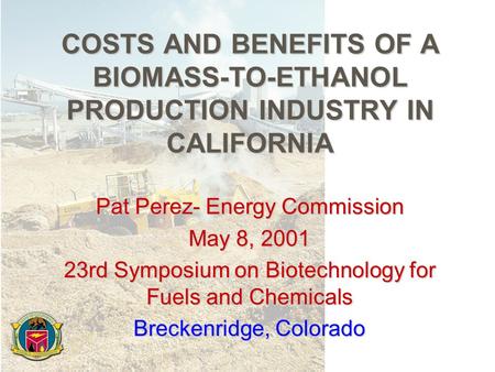COSTS AND BENEFITS OF A BIOMASS-TO-ETHANOL PRODUCTION INDUSTRY IN CALIFORNIA Pat Perez- Energy Commission May 8, 2001 23rd Symposium on Biotechnology for.