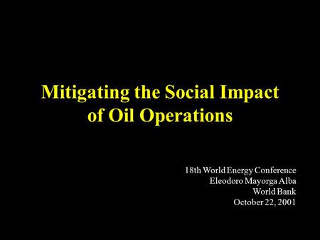 Mitigating the Social Impact of Oil Operations 18th World Energy Conference Eleodoro Mayorga Alba World Bank October 22, 2001.