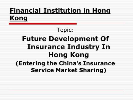Financial Institution in Hong Kong Topic: Future Development Of Insurance Industry In Hong Kong (Entering the China ’ s Insurance Service Market Sharing)