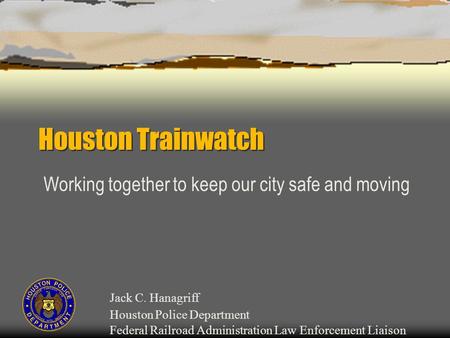 Houston Trainwatch Working together to keep our city safe and moving Jack C. Hanagriff Houston Police Department Federal Railroad Administration Law Enforcement.