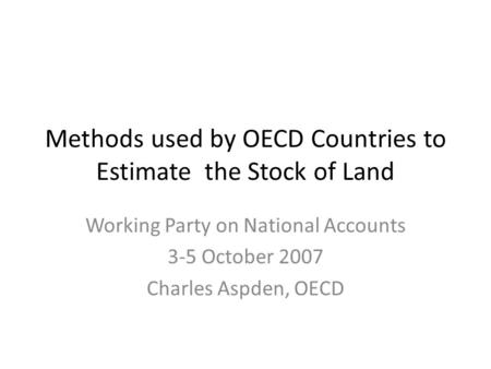 Methods used by OECD Countries to Estimate the Stock of Land Working Party on National Accounts 3-5 October 2007 Charles Aspden, OECD.