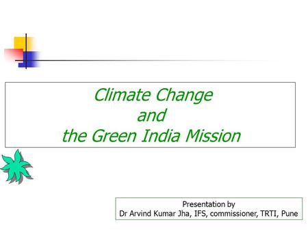 Climate Change and the Green India Mission Presentation by Dr Arvind Kumar Jha, IFS, commissioner, TRTI, Pune.