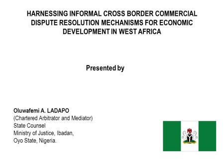 HARNESSING INFORMAL CROSS BORDER COMMERCIAL DISPUTE RESOLUTION MECHANISMS FOR ECONOMIC DEVELOPMENT IN WEST AFRICA Presented by Oluwafemi A. LADAPO (Chartered.