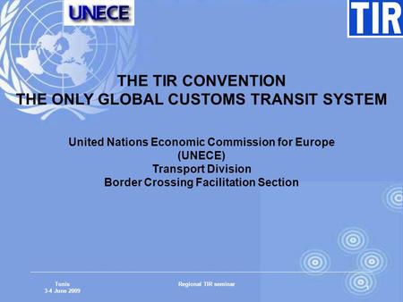 Tunis 3-4 June 2009 Regional TIR seminar 1 THE TIR CONVENTION THE ONLY GLOBAL CUSTOMS TRANSIT SYSTEM United Nations Economic Commission for Europe (UNECE)