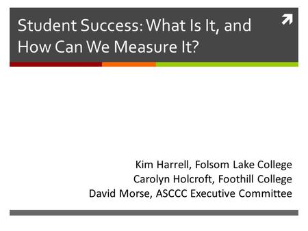  Student Success: What Is It, and How Can We Measure It? Kim Harrell, Folsom Lake College Carolyn Holcroft, Foothill College David Morse, ASCCC Executive.