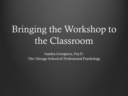 Bringing the Workshop to the Classroom Sandra Georgescu, Psy.D. The Chicago School of Professional Psychology.