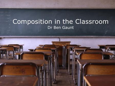 Composition in the Classroom Dr Ben Gaunt. Two Contrasting Constants.