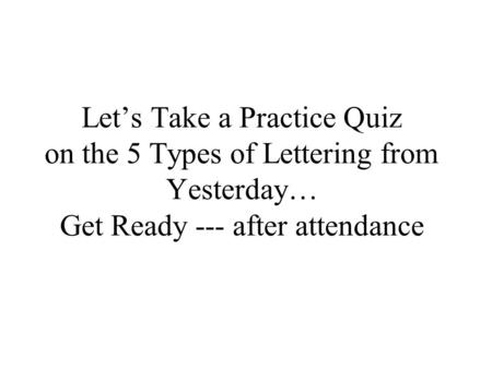 Let’s Take a Practice Quiz on the 5 Types of Lettering from Yesterday… Get Ready --- after attendance.