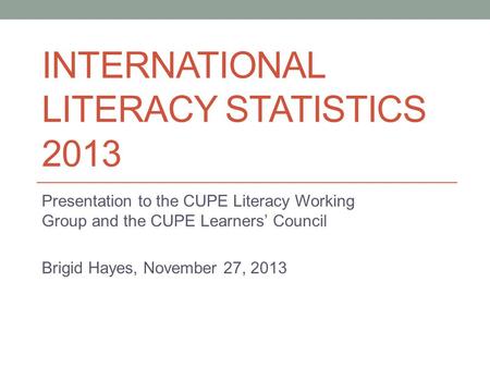 INTERNATIONAL LITERACY STATISTICS 2013 Presentation to the CUPE Literacy Working Group and the CUPE Learners’ Council Brigid Hayes, November 27, 2013.
