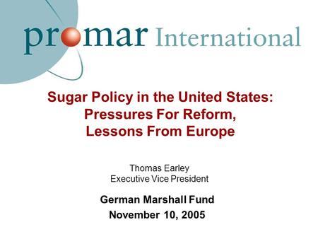 Sugar Policy in the United States: Pressures For Reform, Lessons From Europe German Marshall Fund November 10, 2005 Thomas Earley Executive Vice President.