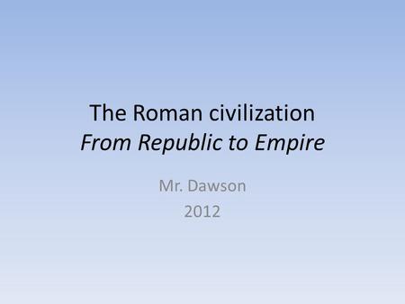 The Roman civilization From Republic to Empire Mr. Dawson 2012.