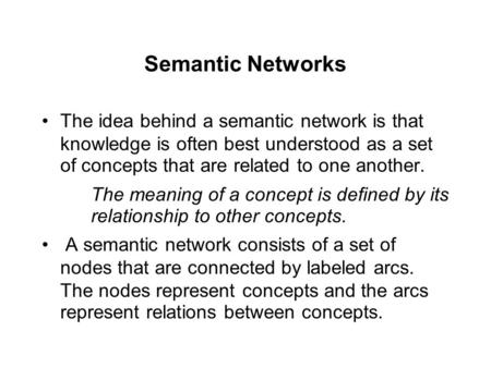 Semantic Networks The idea behind a semantic network is that knowledge is often best understood as a set of concepts that are related to one another. The.