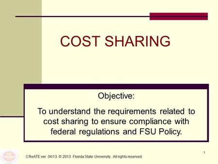 1 COST SHARING CReATE ver. 04/13 © 2013 Florida State University. All rights reserved Objective: To understand the requirements related to cost sharing.