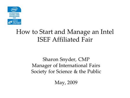 How to Start and Manage an Intel ISEF Affiliated Fair Sharon Snyder, CMP Manager of International Fairs Society for Science & the Public May, 2009.