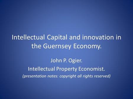 Intellectual Capital and innovation in the Guernsey Economy. John P. Ogier. Intellectual Property Economist. (presentation notes: copyright all rights.