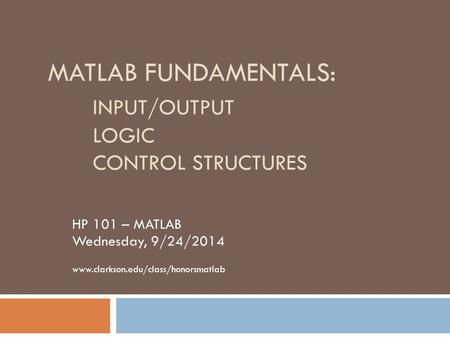 MATLAB FUNDAMENTALS: INPUT/OUTPUT LOGIC CONTROL STRUCTURES HP 101 – MATLAB Wednesday, 9/24/2014 www.clarkson.edu/class/honorsmatlab.