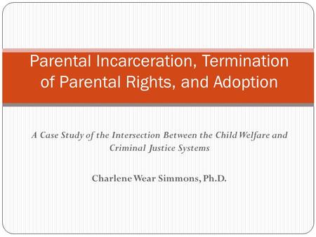 A Case Study of the Intersection Between the Child Welfare and Criminal Justice Systems Charlene Wear Simmons, Ph.D. Parental Incarceration, Termination.