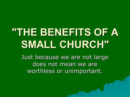 THE BENEFITS OF A SMALL CHURCH Just because we are not large does not mean we are worthless or unimportant.