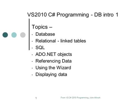 From VS C# 2010 Programming, John Allwork 1 VS2010 C# Programming - DB intro 1 Topics – Database Relational - linked tables SQL ADO.NET objects Referencing.