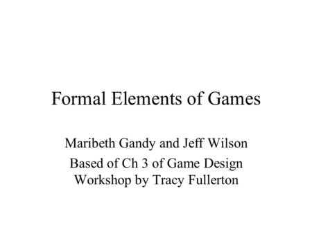 Formal Elements of Games Maribeth Gandy and Jeff Wilson Based of Ch 3 of Game Design Workshop by Tracy Fullerton.
